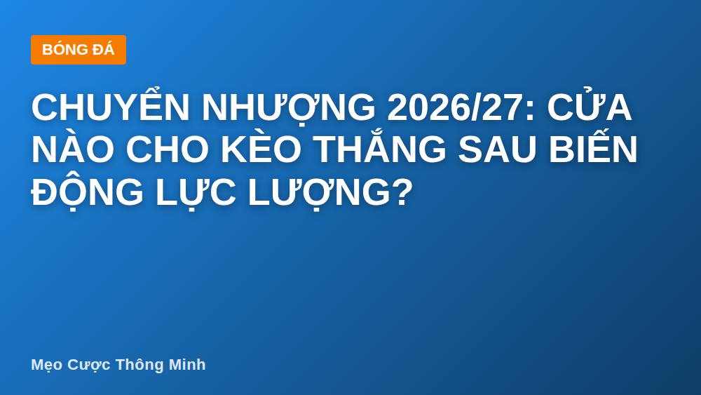 Chuyển nhượng 2026/27: Cửa nào cho kèo thắng sau biến động lực lượng?