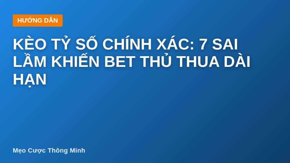 Kèo tỷ số chính xác: 7 sai lầm khiến bet thủ thua dài hạn